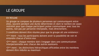 LE GROUPE
EN RESUME
Un groupe se compose de plusieurs personnes qui communiquent entre
elles, souvent pendant une durée déterminée et dont le nombre est assez
restreint pour que chaque participant puisse communiquer avec tous les
autres, non pas par personne interposée, mais directement.
3 conditions doivent être réunies pour que le groupe ait une existence :
•1ère
ment : tous les participants doivent avoir la possibilité de voir et
entendre chacun d’entre eux
•2ème
ment : chaque membre doit s’engager dans une communication
interpersonnelle avec chacun des autres assistants
•3ème
ment : les distinctions hiérarchiques officielles entre les membres
doivent être réduite au maximum
 