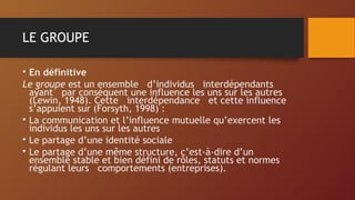 LE GROUPE
• En définitive
Le groupe est un ensemble d’individus interdépendants
ayant par conséquent une influence les uns sur les autres
(Lewin, 1948). Cette interdépendance et cette influence
s’appuient sur (Forsyth, 1998) :
• La communication et l’influence mutuelle qu’exercent les
individus les uns sur les autres
• Le partage d’une identité sociale
• Le partage d’une même structure, c’est-à-dire d’un
ensemble stable et bien défini de rôles, statuts et normes
régulant leurs comportements (entreprises).
 