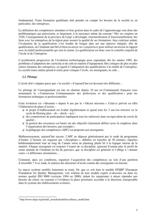 5
fondamental. Toute formation qualifiante doit prendre en compte les besoins de la société et, en
particulier, des entreprises.
La définition des compétences attendues et leur gestion dans le cadre de l’apprentissage sont donc des
problématiques qui préexistent, et largement, à la naissance même du concept ! Dès ses origines en
1920, l’enseignement de la province de Liège a développé, structurellement et fonctionnellement, des
liens avec les entreprises de la région pour assurer la qualité de ses formations. Jury extérieur aidant,
l’évaluation de la qualification s’est fondée de longue date sur une épreuve intégrée, dite de
qualification, où l’étudiant met bel et bien en œuvre ses compétences pour réaliser un travail en rapport
avec la réalité professionnelle qui sera la sienne. La qualification est donc sous le contrôle conjoint de
l’école et de l’entreprise.
L’accélération progressive de l’évolution technologique pose cependant, dès les années 1985, des
problèmes d’adaptation des curricula et de coût en matière d’équipement. Des critiques de plus en plus
claires émanent des entreprises, eu égard à l’adéquation des qualifications à la réalité de l’entreprise.
La société toute entière prend le relais pour critiquer l’école, ses enseignants, le coût…
2.2. Pilotage
L’école doit s’adapter parce que « la société » d’aujourd’hui est devenue très différente...
Le pilotage de l’enseignement est mis en chantier depuis 10 ans en Communauté française avec
notamment la « Commission Communautaire des professions et des qualification » pour les
formations techniques et professionnelles.
Cette évolution est « bétonnée » depuis 6 ans par le « Décret missions ». Celui-ci prévoit en effet
l’élaboration de plans d’action :
le projet d’établissement est évalué régulièrement et ajusté tous les 3 ans (on retrouve ici le
cycle de Deming plan – do – check – act) ;
des commissions de participation impliquent tous les intéressés dans un équivalent du cercle de
qualité ;
la gestion des ressources est basée sur des objectifs clairement définis (avec la souplesse dans
l’organisation des horaires, par exemple) ;
la pédagogie des compétences (APC) est proposée aux enseignants.
Malheureusement, aujourd’hui encore, l’APC ne dépasse généralement pas le stade du programme
d’études. L’horaire est organisé par « disciplines », débitées en tranches de 50 minutes, réparties
hebdomadairement tout au long de l’année selon un planning plutôt lié à la logique interne de la
matière. Chaque enseignant est toujours l’expert de sa discipline, ignorant d’autant plus le profil de
sortie attendu de l’étudiant en fin de parcours, que sa discipline est générale et l’oblige à « donner
cours » à différentes orientations…
Comment, dans ces conditions, organiser l’acquisition des compétences au sein d’une partition
d’ensemble ? A ce stade, le malaise des directeurs d’école comme des enseignants est énorme.
Le macro système modifie lentement sa route. Or, que ce soit dans le modèle EFQM5
(European
Foundation for Quality Management, voir schéma de leur modèle expert ci-dessous) ou dans les
normes qualité ISO 9000 (versions 1994 ou 2000), aidant les organismes à mieux répondre aux
besoins du client, on constate à l’évidence la place prioritaire accordée à la direction, transposable
dans le système des établissements scolaires.
5
http://www.efqm.org/model_awards/model/excellence_model.htm
 