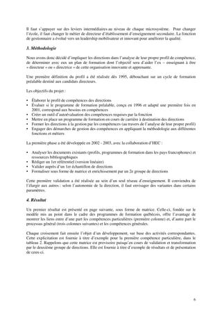 6
Il faut s’appuyer sur des leviers intermédiaires au niveau de chaque microsystème. Pour changer
l’école, il faut changer le métier de directeur d’établissement d’enseignement secondaire. La fonction
de gestionnaire a évolué vers un leadership mobilisateur et innovant pour améliorer la qualité.
3. Méthodologie
Nous avons donc décidé d’impliquer les directions dans l’analyse de leur propre profil de compétence,
de déterminer avec eux un plan de formation dont l’objectif sera d’aider l’ex – enseignant à être
« directeur » ou « directrice » de cette organisation innovante et apprenante.
Une première définition du profil a été réalisée dès 1995, débouchant sur un cycle de formation
préalable destiné aux candidats directeurs.
Les objectifs du projet :
• Élaborer le profil de compétences des directions
• Évaluer si le programme de formation préalable, conçu en 1996 et adapté une première fois en
2001, correspond aux besoins en compétences
• Créer un outil d’autoévaluation des compétences requises par la fonction
• Mettre en place un programme de formation en cours de carrière à destination des directions
• Former les directions à la gestion par les compétences (au travers de l’analyse de leur propre profil)
• Engager des démarches de gestion des compétences en appliquant la méthodologie aux différentes
fonctions et métiers
La première phase a été développée en 2002 - 2003, avec la collaboration d’HEC :
• Analyser les documents existants (profils, programmes de formation dans les pays francophones) et
ressources bibliographiques
• Rédiger un 1er référentiel (version linéaire)
• Valider auprès d’un 1er échantillon de directions
• Formaliser sous forme de matrice et enrichissement par un 2e groupe de directions
Cette première validation a été réalisée au sein d’un seul réseau d’enseignement. Il conviendra de
l’élargir aux autres : selon l’autonomie de la direction, il faut envisager des variantes dans certains
paramètres.
4. Résultat
Un premier résultat est présenté en page suivante, sous forme de matrice. Celle-ci, fondée sur le
modèle mis au point dans le cadre des programmes de formation québécois, offre l’avantage de
montrer les liens entre d’une part les compétences particulières (première colonne) et, d’autre part le
processus général (trois colonnes suivantes) et les compétences générales.
Chaque croisement fait ensuite l’objet d’un développement, sur base des activités correspondantes.
Cette explicitation est fournie à titre d’exemple pour la première compétence particulière, dans le
tableau 2. Rappelons que cette matrice est provisoire puisqu’en cours de validation et transformation
par le deuxième groupe de directions. Elle est fournie à titre d’exemple de résultats et de présentation
de ceux-ci.
 