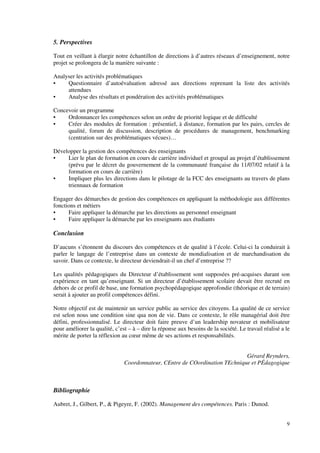 9
5. Perspectives
Tout en veillant à élargir notre échantillon de directions à d’autres réseaux d’enseignement, notre
projet se prolongera de la manière suivante :
Analyser les activités problématiques
• Questionnaire d’autoévaluation adressé aux directions reprenant la liste des activités
attendues
• Analyse des résultats et pondération des activités problématiques
Concevoir un programme
• Ordonnancer les compétences selon un ordre de priorité logique et de difficulté
• Créer des modules de formation : présentiel, à distance, formation par les pairs, cercles de
qualité, forum de discussion, description de procédures de management, benchmarking
(centration sur des problématiques vécues)…
Développer la gestion des compétences des enseignants
• Lier le plan de formation en cours de carrière individuel et groupal au projet d’établissement
(prévu par le décret du gouvernement de la communauté française du 11/07/02 relatif à la
formation en cours de carrière)
• Impliquer plus les directions dans le pilotage de la FCC des enseignants au travers de plans
triennaux de formation
Engager des démarches de gestion des compétences en appliquant la méthodologie aux différentes
fonctions et métiers
• Faire appliquer la démarche par les directions au personnel enseignant
• Faire appliquer la démarche par les enseignants aux étudiants
Conclusion
D’aucuns s’étonnent du discours des compétences et de qualité à l’école. Celui-ci la conduirait à
parler le langage de l’entreprise dans un contexte de mondialisation et de marchandisation du
savoir. Dans ce contexte, le directeur deviendrait-il un chef d’entreprise ??
Les qualités pédagogiques du Directeur d’établissement sont supposées pré-acquises durant son
expérience en tant qu’enseignant. Si un directeur d’établissement scolaire devait être recruté en
dehors de ce profil de base, une formation psychopédagogique approfondie (théorique et de terrain)
serait à ajouter au profil compétences défini.
Notre objectif est de maintenir un service public au service des citoyens. La qualité de ce service
est selon nous une condition sine qua non de vie. Dans ce contexte, le rôle managérial doit être
défini, professionnalisé. Le directeur doit faire preuve d’un leadership novateur et mobilisateur
pour améliorer la qualité, c’est – à – dire la réponse aux besoins de la société. Le travail réalisé a le
mérite de porter la réflexion au cœur même de ses actions et responsabilités.
Gérard Reynders,
Coordonnateur, CEntre de COordination TEchnique et PÉdagogique
Bibliographie
Aubret, J., Gilbert, P., & Pigeyre, F. (2002). Management des compétences. Paris : Dunod.
 