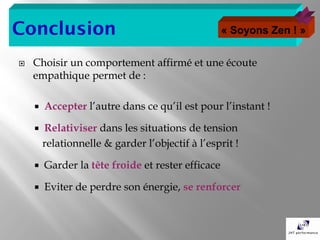 Conclusion                                         « Soyons Zen ! »


   Choisir un comportement affirmé et une écoute
    empathique permet de :

       Accepter l’autre dans ce qu’il est pour l’instant !

       Relativiser dans les situations de tension
        relationnelle & garder l’objectif à l’esprit !

       Garder la tête froide et rester efficace

       Eviter de perdre son énergie, se renforcer
 