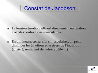 Constat de Jacobson


   La tension émotionnelle est directement en relation
    avec des contractions musculaires

   En diminuant ces tensions musculaires, on peut
    diminuer les émotions et le stress de l’individu
    (anxiété, sentiment de vulnérabilité,…)
 