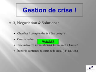 Gestion de crise !
   3, Négociation & Solutions :

     Chercher à comprendre & à être compris!

       Oser faire des
                              PAUSES
       Chacun trouve ses solutions & les soumet à l’autre !

       Établir la confiance & sortir de la crise. (J F DEREC)
 