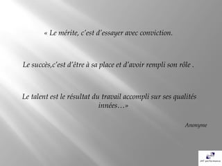« Le mérite, c’est d’essayer avec conviction.



Le succès,c’est d’être à sa place et d’avoir rempli son rôle .



Le talent est le résultat du travail accompli sur ses qualités
                            innées…»

                                                          Anonyme
 