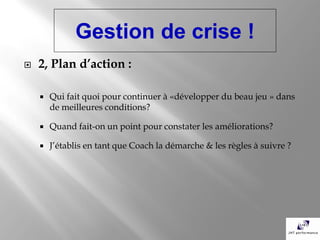 Gestion de crise !
   2, Plan d’action :

       Qui fait quoi pour continuer à «développer du beau jeu » dans
        de meilleures conditions?

       Quand fait-on un point pour constater les améliorations?

       J’établis en tant que Coach la démarche & les règles à suivre ?
 