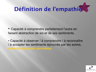 • Capacité à comprendre parfaitement l’autre en
faisant abstraction de soi et de ses sentiments.

• Capacité à observer / à comprendre / à reconnaître
/ à accepter les sentiments éprouvés par les autres,
sans les éprouver soi-même.
 