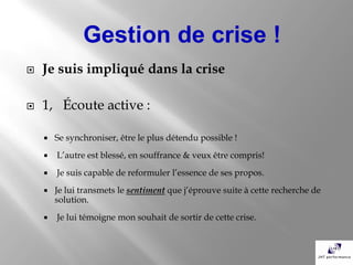 Gestion de crise !
   Je suis impliqué dans la crise

   1, Écoute active :

       Se synchroniser, être le plus détendu possible !
       L’autre est blessé, en souffrance & veux être compris!
       Je suis capable de reformuler l’essence de ses propos.
       Je lui transmets le sentiment que j’éprouve suite à cette recherche de
        solution.
       Je lui témoigne mon souhait de sortir de cette crise.
 