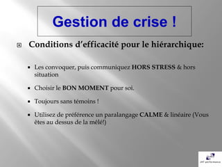 Gestion de crise !
   Conditions d’efficacité pour le hiérarchique:

       Les convoquer, puis communiquez HORS STRESS & hors
        situation

       Choisir le BON MOMENT pour soi.

       Toujours sans témoins !

       Utilisez de préférence un paralangage CALME & linéaire (Vous
        êtes au dessus de la mêlé!)
 