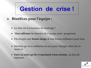 Gestion de crise !
   Bénéfices pour l’équipe :

       Le chef est à la hauteur du chalenge !

       Osez affirmer les besoins de l’équipe pour progresser.

       Développe une bonne image & une bonne ambiance pour tous.

       Montrer qu’on a confiance en eux pour changer, donc les re-
        motiver

       Faire en sorte qu’ils s’expriment à bon escient, au lieu de
        réprimer
 