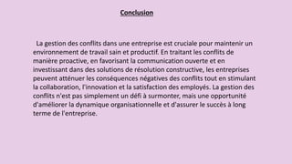 Conclusion
La gestion des conflits dans une entreprise est cruciale pour maintenir un
environnement de travail sain et productif. En traitant les conflits de
manière proactive, en favorisant la communication ouverte et en
investissant dans des solutions de résolution constructive, les entreprises
peuvent atténuer les conséquences négatives des conflits tout en stimulant
la collaboration, l'innovation et la satisfaction des employés. La gestion des
conflits n'est pas simplement un défi à surmonter, mais une opportunité
d'améliorer la dynamique organisationnelle et d'assurer le succès à long
terme de l'entreprise.
 