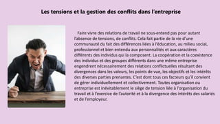 Faire vivre des relations de travail ne sous-entend pas pour autant
l’absence de tensions, de conflits. Cela fait partie de la vie d’une
communauté du fait des différences liées à l’éducation, au milieu social,
professionnel et bien entendu aux personnalités et aux caractères
différents des individus qui la composent. La coopération et la coexistence
des individus et des groupes différents dans une même entreprise
engendrent nécessairement des relations conflictuelles résultant des
divergences dans les valeurs, les points de vue, les objectifs et les intérêts
des diverses parties prenantes. C’est dont tous ces facteurs qu’il convient
de gérer individuellement et collectivement. Toutes organisation ou
entreprise est inévitablement le siège de tension liée à l’organisation du
travail et à l’exercice de l’autorité et à la divergence des intérêts des salariés
et de l’employeur.
Les tensions et la gestion des conflits dans l’entreprise
 