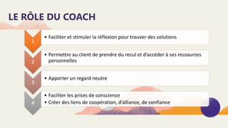 LE RÔLE DU COACH
1
• Faciliter et stimuler la réflexion pour trouver des solutions
2
• Permettre au client de prendre du recul et d’accéder à ses ressources
personnelles
3
• Apporter un regard neutre
4
• Faciliter les prises de conscience
• Créer des liens de coopération, d’alliance, de confiance
 