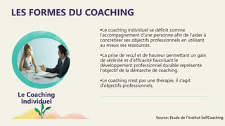 Le Coaching
Individuel
Le coaching individuel se définit comme
l'accompagnement d'une personne afin de l'aider à
concrétiser ses objectifs professionnels en utilisant
au mieux ses ressources.
La prise de recul et de hauteur permettant un gain
de sérénité et d'efficacité favorisant le
développement professionnel durable représente
l'objectif de la démarche de coaching.
Le coaching n'est pas une thérapie, il s'agit
d'objectifs professionnels.
LES FORMES DU COACHING
Source: Etude de l’Institut SelfCoaching
 