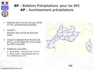108
Préfecture de
la zone sud
Présentation ENTPE 28 janvier 2011
BP : Bulletins Précipitations pour les SPC
AP : Avertissement précipitations
• Elaborés deux fois par jour pour 8h30
et 14h, amendements possibles.
• Contenu :
prévision des cumuls de pluie par
zones
• Lorsqu’un dépassement de seuil est
prévu, un AP (appel tél.) est envoyé
aux SPC concernés
• Echéances couvertes :
o BP de 8h30 : prévision pour J et J+1
o BP de 14h30 : réactualisation de J et
J+1, prévision pour J+2
 