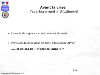 110
Préfecture de
la zone sud
Présentation ENTPE 28 janvier 2011
Avant la crise
l’avertissement institutionnel
• La carte de vigilance et les bulletins de suivi
• Prévision de pluie pour les SPC: l’assistance AP/BP
……et en cas de « vigilance jaune » ?
 