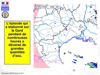 11
Préfecture de
la zone sud
Présentation ENTPE 28 janvier 2011
L’épisode qui
a stationné sur
le Gard
pendant de
nombreuses
heures a
déversé de
grandes
quantités
d’eau.
 