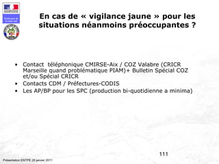 111
Préfecture de
la zone sud
Présentation ENTPE 28 janvier 2011
En cas de « vigilance jaune » pour les
situations néanmoins préoccupantes ?
• Contact téléphonique CMIRSE-Aix / COZ Valabre (CRICR
Marseille quand problématique PIAM)+ Bulletin Spécial COZ
et/ou Spécial CRICR
• Contacts CDM / Préfectures-CODIS
• Les AP/BP pour les SPC (production bi-quotidienne a minima)
 