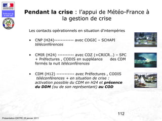 112
Préfecture de
la zone sud
Présentation ENTPE 28 janvier 2011
Pendant la crise : l’appui de Météo-France à
la gestion de crise
Les contacts opérationnels en situation d’intempéries
• CNP (H24)------------ avec COGIC – SCHAPI
téléconférences
• CMIR (H24) ---------- avec COZ (+CRICR…) – SPC
+ Préfectures , CODIS en suppléance des CDM
fermés la nuit téléconférences
• CDM (H12) ----------- avec Préfectures , CODIS
téléconférences + en situation de crise :
activation possible du CDM en H24 et présence
du DDM (ou de son représentant) au COD
 
