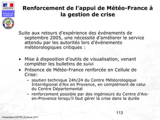113
Préfecture de
la zone sud
Présentation ENTPE 28 janvier 2011
Renforcement de l’appui de Météo-France à
la gestion de crise
Suite aux retours d’expérience des événements de
septembre 2005, une nécessité d’améliorer le service
attendu par les autorités lors d’événements
météorologiques critiques :
• Mise à disposition d’outils de visualisation, venant
compléter les bulletins de suivi
• Présence de Météo-France renforcée en Cellule de
Crise:
– soutien technique 24h/24 du Centre Météorologique
Interrégional d’Aix en Provence, en complément de celui
du Centre Départemental
– renforcement possible par des ingénieurs du Centre d’Aix-
en-Provence lorsqu’il faut gérer la crise dans la durée
 