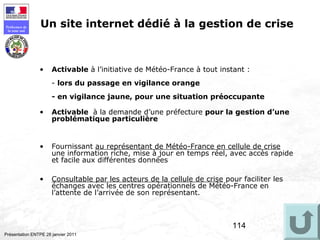 114
Préfecture de
la zone sud
Présentation ENTPE 28 janvier 2011
Un site internet dédié à la gestion de crise
• Activable à l’initiative de Météo-France à tout instant :
- lors du passage en vigilance orange
- en vigilance jaune, pour une situation préoccupante
• Activable à la demande d’une préfecture pour la gestion d’une
problématique particulière
• Fournissant au représentant de Météo-France en cellule de crise
une information riche, mise à jour en temps réel, avec accès rapide
et facile aux différentes données
• Consultable par les acteurs de la cellule de crise pour faciliter les
échanges avec les centres opérationnels de Météo-France en
l’attente de l’arrivée de son représentant.
 