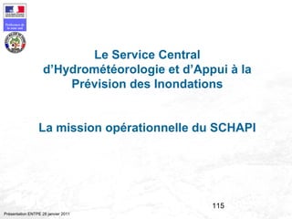115
Préfecture de
la zone sud
Présentation ENTPE 28 janvier 2011
Le Service Central
d’Hydrométéorologie et d’Appui à la
Prévision des Inondations
La mission opérationnelle du SCHAPI
 