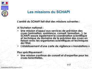 117
Préfecture de
la zone sud
Présentation ENTPE 28 janvier 2011
Les missions du SCHAPI
L’arrêté du SCHAPI fait état des missions suivantes :
A l'échelon national :
• Une mission d'appui aux services de prévision des
crues (animation, assistance, conseil, formation...). Le
SCHAPI assure également la coordination scientifique
et technique du domaine de la prévision des crues en
liaison avec les organismes scientifiques et techniques
de l'Etat.
• L'établissement d'une carte de vigilance « inondations »
Plus spécifiquement :
• Une mission continue de conseil et d'expertise pour les
crues torrentielles..
 