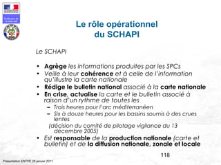 118
Préfecture de
la zone sud
Présentation ENTPE 28 janvier 2011
Le rôle opérationnel
du SCHAPI
Le SCHAPI
• Agrège les informations produites par les SPCs
• Veille à leur cohérence et à celle de l’information
qu’illustre la carte nationale
• Rédige le bulletin national associé à la carte nationale
• En crise, actualise la carte et le bulletin associé à
raison d’un rythme de toutes les
– Trois heures pour l’arc méditerranéen
– Six à douze heures pour les bassins soumis à des crues
lentes
(décision du comité de pilotage vigilance du 13
décembre 2005)
• Est responsable de la production nationale (carte et
bulletin) et de la diffusion nationale, zonale et locale
 