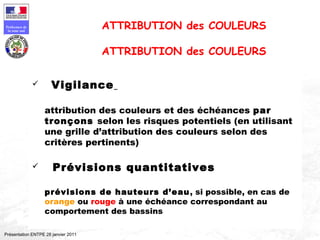 120
Préfecture de
la zone sud
Présentation ENTPE 28 janvier 2011
 Vigilance
attribution des couleurs et des échéances par
tronçons selon les risques potentiels (en utilisant
une grille d’attribution des couleurs selon des
critères pertinents)
 Prévisions quantitatives
prévisions de hauteurs d’eau, si possible, en cas de
orange ou rouge à une échéance correspondant au
comportement des bassins
ATTRIBUTION des COULEURS
ATTRIBUTION des COULEURS
 