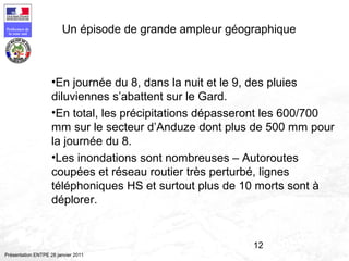 12
Préfecture de
la zone sud
Présentation ENTPE 28 janvier 2011
Un épisode de grande ampleur géographique
•En journée du 8, dans la nuit et le 9, des pluies
diluviennes s’abattent sur le Gard.
•En total, les précipitations dépasseront les 600/700
mm sur le secteur d’Anduze dont plus de 500 mm pour
la journée du 8.
•Les inondations sont nombreuses – Autoroutes
coupées et réseau routier très perturbé, lignes
téléphoniques HS et surtout plus de 10 morts sont à
déplorer.
 