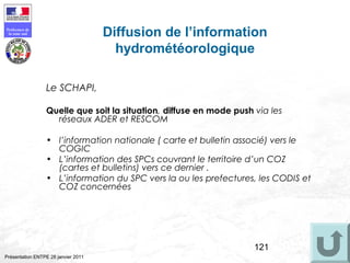 121
Préfecture de
la zone sud
Présentation ENTPE 28 janvier 2011
Diffusion de l’information
hydrométéorologique
Le SCHAPI,
Quelle que soit la situation, diffuse en mode push via les
réseaux ADER et RESCOM
• l’information nationale ( carte et bulletin associé) vers le
COGIC
• L’information des SPCs couvrant le territoire d’un COZ
(cartes et bulletins) vers ce dernier .
• L’information du SPC vers la ou les prefectures, les CODIS et
COZ concernées
 