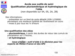 133
Préfecture de
la zone sud
Présentation ENTPE 28 janvier 2011
Accès aux outils de suivi
Qualification pluviométrique et hydrologique de
l’aléa
(non disponible sur 04, 05, 2A, 2B)
Des informations:
- présentées sur un fond de carte détaillé (IGN 1/25000)
permettant une meilleure lisibilité de l’événement en cours
- mises à jour tous les ¼ d’heure
Une qualification des aléas
- pluviométrique, à partir des durées de retour des cumuls de
précipitation sur 2 heures,
- et hydrologique
issue d’AÏGA : outil d’aide à la décision pour les
experts de Météo-France et des SPC
 