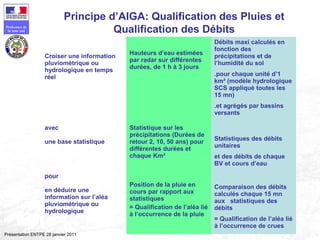 135
Préfecture de
la zone sud
Présentation ENTPE 28 janvier 2011
Principe d’AIGA: Qualification des Pluies et
Qualification des Débits
Croiser une information
pluviométrique ou
hydrologique en temps
réel
Hauteurs d’eau estimées
par radar sur différentes
durées, de 1 h à 3 jours
Débits maxi calculés en
fonction des
précipitations et de
l’humidité du sol
.pour chaque unité d’1
km² (modèle hydrologique
SCS appliqué toutes les
15 mn)
.et agrégés par bassins
versants
avec
une base statistique
Statistique sur les
précipitations (Durées de
retour 2, 10, 50 ans) pour
différentes durées et
chaque Km²
Statistiques des débits
unitaires
et des débits de chaque
BV et cours d’eau
pour
en déduire une
information sur l’aléa
pluviométrique ou
hydrologique
Position de la pluie en
cours par rapport aux
statistiques
= Qualification de l’aléa lié
à l’occurrence de la pluie
Comparaison des débits
calculés chaque 15 mn
aux statistiques des
débits
= Qualification de l’aléa lié
à l’occurrence de crues
 