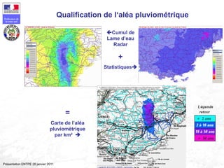 136
Préfecture de
la zone sud
Présentation ENTPE 28 janvier 2011
Qualification de l‘aléa pluviométrique
Cumul de
Lame d’eau
Radar
+
Statistiques
=
Carte de l’aléa
pluviométrique
par km² 
 