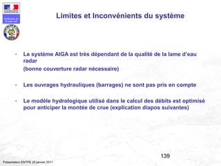 139
Préfecture de
la zone sud
Présentation ENTPE 28 janvier 2011
Limites et Inconvénients du système
- Le système AIGA est très dépendant de la qualité de la lame d’eau
radar
(bonne couverture radar nécessaire)
- Les ouvrages hydrauliques (barrages) ne sont pas pris en compte
- Le modèle hydrologique utilisé dans le calcul des débits est optimisé
pour anticiper la montée de crue (explication diapos suivantes)
 