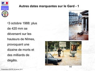 14
Préfecture de
la zone sud
Présentation ENTPE 28 janvier 2011
Autres dates marquantes sur le Gard - 1
•3 octobre 1988: plus
de 420 mm se
déversent sur les
hauteurs de Nîmes,
provoquant une
dizaine de morts et
des milliards de
dégâts.
 