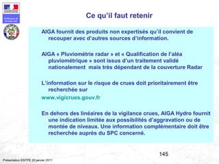 145
Préfecture de
la zone sud
Présentation ENTPE 28 janvier 2011
Ce qu’il faut retenir
AIGA fournit des produits non expertisés qu’il convient de
recouper avec d’autres sources d’information.
AIGA « Pluviométrie radar » et « Qualification de l’aléa
pluviométrique » sont issus d’un traitement validé
nationalement mais très dépendant de la couverture Radar
L’information sur le risque de crues doit prioritairement être
recherchée sur
www.vigicrues.gouv.fr
En dehors des linéaires de la vigilance crues, AIGA Hydro fournit
une indication limitée aux possibilités d’aggravation ou de
montée de niveaux. Une information complémentaire doit être
recherchée auprès du SPC concerné.
 