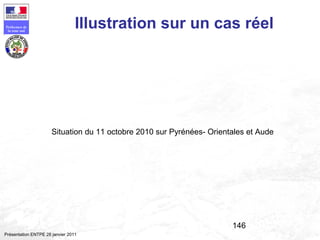 146
Préfecture de
la zone sud
Présentation ENTPE 28 janvier 2011
Illustration sur un cas réel
Situation du 11 octobre 2010 sur Pyrénées- Orientales et Aude
 