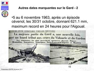 15
Préfecture de
la zone sud
Présentation ENTPE 28 janvier 2011
Autres dates marquantes sur le Gard - 2
•5 au 6 novembre 1963, après un épisode
cévenol, les 30/31 octobre, donnant 621.1 mm,
maximum record en 24 heures pour l'Aigoual.
 