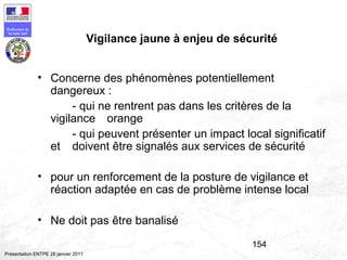 154
Préfecture de
la zone sud
Présentation ENTPE 28 janvier 2011
Vigilance jaune à enjeu de sécurité
• Concerne des phénomènes potentiellement
dangereux :
- qui ne rentrent pas dans les critères de la
vigilance orange
- qui peuvent présenter un impact local significatif
et doivent être signalés aux services de sécurité
• pour un renforcement de la posture de vigilance et
réaction adaptée en cas de problème intense local
• Ne doit pas être banalisé
 