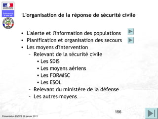 156
Préfecture de
la zone sud
Présentation ENTPE 28 janvier 2011
L'organisation de la réponse de sécurité civile
• L'alerte et l'information des populations
• Planification et organisation des secours
• Les moyens d'intervention
– Relevant de la sécurité civile
• Les SDIS
• Les moyens aériens
• Les FORMISC
• Les ESOL
– Relevant du ministère de la défense
– Les autres moyens
 