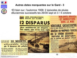 16
Préfecture de
la zone sud
Présentation ENTPE 28 janvier 2011
Autres dates marquantes sur le Gard - 3
•Et bien sur, l’automne 1958: 2 épisodes de pluies
diluviennes successifs les 29/30 sept et 3 / 4 octobre
 