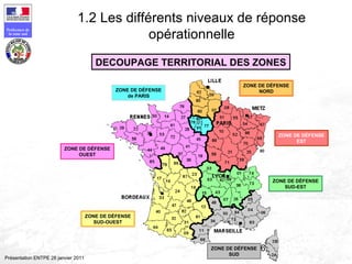 165
Préfecture de
la zone sud
Présentation ENTPE 28 janvier 2011
DECOUPAGE TERRITORIAL DES ZONES
ZONE DE DÉFENSE
de PARIS
ZONE DE DÉFENSE
NORD
ZONE DE DÉFENSE
EST
ZONE DE DÉFENSE
SUD-EST
ZONE DE DÉFENSE
SUD
ZONE DE DÉFENSE
SUD-OUEST
ZONE DE DÉFENSE
OUEST
1.2 Les différents niveaux de réponse
opérationnelle
 