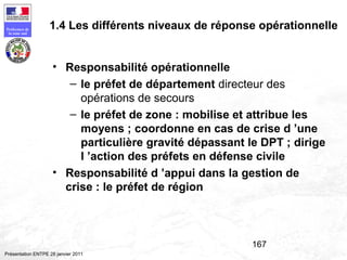 167
Préfecture de
la zone sud
Présentation ENTPE 28 janvier 2011
• Responsabilité opérationnelle
– le préfet de département directeur des
opérations de secours
– le préfet de zone : mobilise et attribue les
moyens ; coordonne en cas de crise d ’une
particulière gravité dépassant le DPT ; dirige
l ’action des préfets en défense civile
• Responsabilité d ’appui dans la gestion de
crise : le préfet de région
1.4 Les différents niveaux de réponse opérationnelle
 