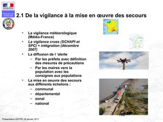 168
Préfecture de
la zone sud
Présentation ENTPE 28 janvier 2011
2.1 De la vigilance à la mise en œuvre des secours
• La vigilance météorologique
(Météo-France)
• La vigilance crues (SCHAPI et
SPC) + intégration (décembre
2007)
• La diffusion de l ’alerte
– Par les préfets avec définition
des mesures de précautions
– Par les maires vers la
population avec les
consignes aux populations
• La mise en oeuvre des secours
aux différents échelons :
– communal
– départemental
– zonal
– national
 
