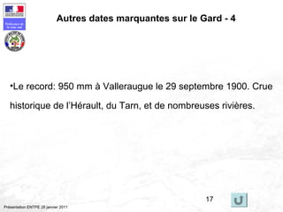 17
Préfecture de
la zone sud
Présentation ENTPE 28 janvier 2011
Autres dates marquantes sur le Gard - 4
•Le record: 950 mm à Valleraugue le 29 septembre 1900. Crue
historique de l’Hérault, du Tarn, et de nombreuses rivières.
 