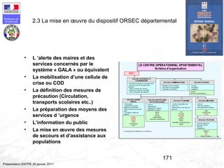 171
Préfecture de
la zone sud
Présentation ENTPE 28 janvier 2011
2.3 La mise en œuvre du dispositif ORSEC départemental
• L ’alerte des maires et des
services concernés par le
système « GALA » ou équivalent
• La mobilisation d’une cellule de
crise ou COD
• La définition des mesures de
précaution (Circulation,
transports scolaires etc..)
• La préparation des moyens des
services d ’urgence
• L’information du public
• La mise en œuvre des mesures
de secours et d’assistance aux
populations
 