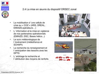 172
Préfecture de
la zone sud
Présentation ENTPE 28 janvier 2011
2.4 La mise en œuvre du dispositif ORSEC zonal
• La mobilisation d ’une cellule de
crise au « COZ » (ARS, DREAL,
EMIAZD,opérateurs…)
• L ’information et la mise en vigilance
de nos partenaires opérationnels
(EMIAZD, DSC, Bases hélico...)
• Le suivi météorologique de
l ’événement (météofrance et
SCHAPI)
• La recherche du renseignement et
l ’anticipation des besoins avec les
DPTS
• L ’arbitrage la recherche et
l ’attribution des moyens de renforts
 