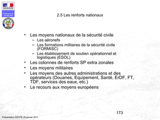 173
Préfecture de
la zone sud
Présentation ENTPE 28 janvier 2011
2.5 Les renforts nationaux
• Les moyens nationaux de la sécurité civile
– Les aéronefs
– Les formations militaires de la sécurité civile
(FORMISC)
– Les établissement de soutien opérationnel et
logistiques (ESOL)
• Les colonnes de renforts SP extra zonales
• Les moyens militaires
• Les moyens des autres administrations et des
opérateurs (Douanes, Equipement, Santé, ErDF, FT,
TDF, services des eaux, etc.)
• Le recours aux moyens européens
 