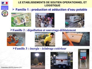 176
Préfecture de
la zone sud
Présentation ENTPE 28 janvier 2011
 Famille 1 : production et adduction d’eau potable
Famille 2 : dépollution et sauvetage-déblaiement
Famille 3 : énergie - éclairage extérieur
LE ETABLISSEMENTS DE SOUTIEN OPERATIONNEL ET
LOGISTIQUE
 